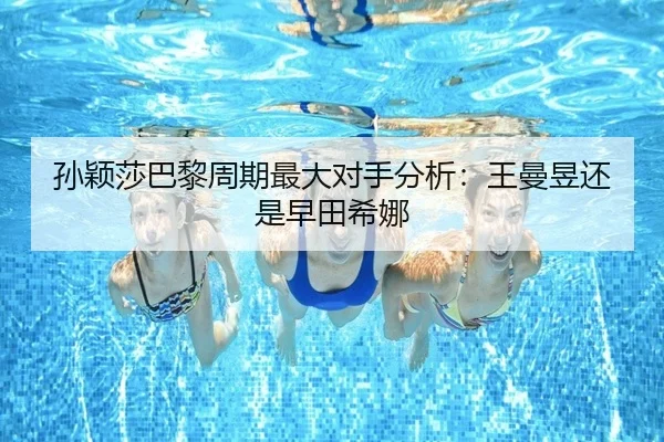 孙颖莎巴黎周期最大对手分析：王曼昱还是早田希娜